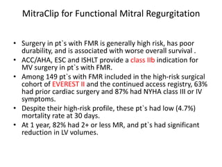 MitraClip for Functional Mitral Regurgitation
• Surgery in pt`s with FMR is generally high risk, has poor
durability, and is associated with worse overall survival .
• ACC/AHA, ESC and ISHLT provide a class IIb indication for
MV surgery in pt`s with FMR.
• Among 149 pt`s with FMR included in the high-risk surgical
cohort of EVEREST II and the continued access registry, 63%
had prior cardiac surgery and 87% had NYHA class III or IV
symptoms.
• Despite their high-risk profile, these pt`s had low (4.7%)
mortality rate at 30 days.
• At 1 year, 82% had 2+ or less MR, and pt`s had significant
reduction in LV volumes.
 