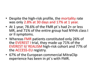• Despite the high-risk profile, the mortality rate
was only 2.8% at 30 days and 17% at 1 year.
• At 1 year, 78.6% of the FMR pt`s had 2+ or less
MR, and 71% of the entire group had NYHA class I
or II symptoms.
• Whereas FMR patients constituted only 26% of
the EVEREST I trial, they made up 71% of the
EVEREST II/ REALISM high-risk cohort and 77% of
the ACCESS-EU registry.
• 67% of the European commercial MitraClip
experience has been in pt`s with FMR.
 
