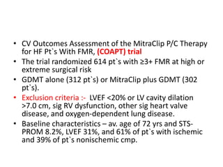 • CV Outcomes Assessment of the MitraClip P/C Therapy
for HF Pt`s With FMR, (COAPT) trial
• The trial randomized 614 pt`s with ≥3+ FMR at high or
extreme surgical risk
• GDMT alone (312 pt`s) or MitraClip plus GDMT (302
pt`s).
• Exclusion criteria :- LVEF <20% or LV cavity dilation
>7.0 cm, sig RV dysfunction, other sig heart valve
disease, and oxygen-dependent lung disease.
• Baseline characteristics – av. age of 72 yrs and STS-
PROM 8.2%, LVEF 31%, and 61% of pt`s with ischemic
and 39% of pt`s nonischemic cmp.
 