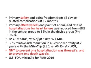 • Primary safety end point freedom from all device-
related complications at 12 months
• Primary effectiveness end point of annualized rate of
hospitalizations for heart failure was reduced from 68%
in the control group to 36% in the device group (P <
.001).
• At 12 months, 95% of pt`s had ≤2+ MR.
• 38% relative-risk reduction in all-cause mortality at 2
years with the MitraClip (29.1 vs. 46.1%, P < .001).
• NNT to prevent one hospitalization was three pt`s, and
to prevent one death was six.
• U.S. FDA MitraClip for FMR-2019
 