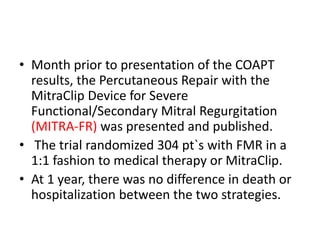 • Month prior to presentation of the COAPT
results, the Percutaneous Repair with the
MitraClip Device for Severe
Functional/Secondary Mitral Regurgitation
(MITRA-FR) was presented and published.
• The trial randomized 304 pt`s with FMR in a
1:1 fashion to medical therapy or MitraClip.
• At 1 year, there was no difference in death or
hospitalization between the two strategies.
 