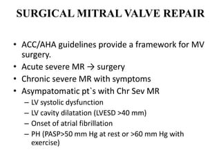 SURGICAL MITRAL VALVE REPAIR
• ACC/AHA guidelines provide a framework for MV
surgery.
• Acute severe MR → surgery
• Chronic severe MR with symptoms
• Asympatomatic pt`s with Chr Sev MR
– LV systolic dysfunction
– LV cavity dilatation (LVESD >40 mm)
– Onset of atrial fibrillation
– PH (PASP>50 mm Hg at rest or >60 mm Hg with
exercise)
 