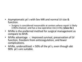 • Asymptomatic pt`s with Sev MR and normal LV size &
function.
– Surgery is considered reasonable at centers where repair is likely
(>95% chance) and has a low operative risk (<1%); (class IIa )
• MVRe is the preferred method for surgical management as
compare to MVR.
• MVRe advantage -: improved survival, preservation of LV
function, freedom from anticoagulation, and fewer
complications.
• MVRe, underutilized: < 50% of the pt`s, even though abt
90% pt`s are suitable.
 