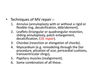 • Techniques of MV repair :-
1. Annulus (annuloplasty with or without a rigid or
flexible ring, decalcification, débridement).
2. Leaflets (triangular or quadrangular resection,
sliding annuloplasty, patch enlargement,
decalcification, E2E repair).
3. Chordae (resection or elongation of chords).
4. Myocardium (e.g. remodeling through the Dor
procedure, plication of scar, pericardial cushions,
transventricular slings),
5. Papillary muscles (realignment).
6. Some combination of all these.
 