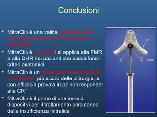 24
Conclusioni
 MitraClip è una valida alternativa alla
chirurgia in pazienti ad alto rischio o
inoperabili
 MitraClip è versatile: si applica alla FMR
e alla DMR nei pazienti che soddisfano i
criteri anatomici
 MitraClip è un device per la terapia dello
scompenso, più sicuro della chirurgia, e
con efficacia provata in pz non responder
alla CRT
 MitraClip è il primo di una serie di
dispositivi per il trattamento percutaneo
della insufficienza mitralica
 