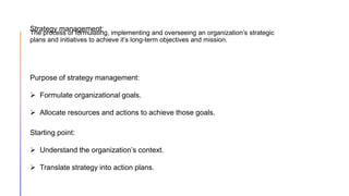 The process of formulating, implementing and overseeing an organization’s strategic
plans and initiatives to achieve it’s long-term objectives and mission.
Purpose of strategy management:
 Formulate organizational goals.
 Allocate resources and actions to achieve those goals.
Starting point:
 Understand the organization’s context.
 Translate strategy into action plans.
Strategy management:
 