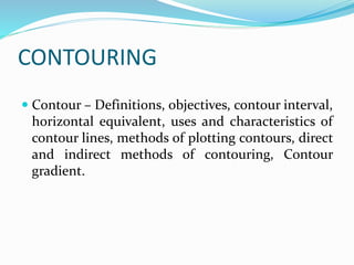 CONTOURING
 Contour – Definitions, objectives, contour interval,
horizontal equivalent, uses and characteristics of
contour lines, methods of plotting contours, direct
and indirect methods of contouring, Contour
gradient.
 