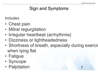 Sign and Symptoms
Includes
• Chest pain
• Mitral regurgitation
• Irregular heartbeat (arrhythmia)
• Dizziness or lightheadedness
• Shortness of breath, especially during exercis
when lying flat
• Fatigue
• Syncope
• Palpitation 7
 