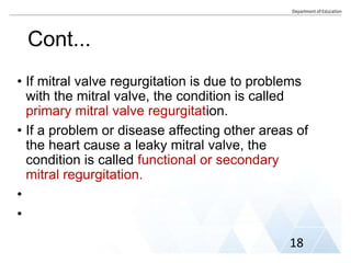 Cont...
• If mitral valve regurgitation is due to problems
with the mitral valve, the condition is called
primary mitral valve regurgitation.
• If a problem or disease affecting other areas of
the heart cause a leaky mitral valve, the
condition is called functional or secondary
mitral regurgitation.
•
•
18
 