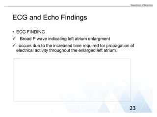 ECG and Echo Findings
• ECG FINDING
 Broad P wave indicating left atrium enlargment
 occurs due to the increased time required for propagation of
electrical activity throughout the enlarged left atrium.
23
 