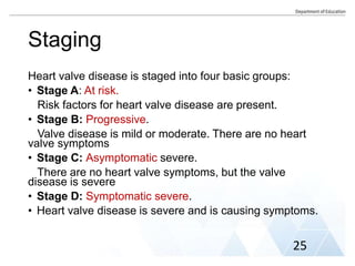 Staging
Heart valve disease is staged into four basic groups:
• Stage A: At risk.
Risk factors for heart valve disease are present.
• Stage B: Progressive.
Valve disease is mild or moderate. There are no heart
valve symptoms
• Stage C: Asymptomatic severe.
There are no heart valve symptoms, but the valve
disease is severe
• Stage D: Symptomatic severe.
• Heart valve disease is severe and is causing symptoms.
25
 