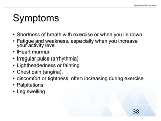 Symptoms
• Shortness of breath with exercise or when you lie down
• Fatigue and weakness, especially when you increase
your activity leve
• lHeart murmur
• Irregular pulse (arrhythmia)
• Lightheadedness or fainting
• Chest pain (angina),
• discomfort or tightness, often increasing during exercise
• Palpitations
• Leg swelling
38
 