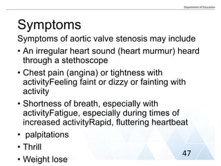 Symptoms
Symptoms of aortic valve stenosis may include
• An irregular heart sound (heart murmur) heard
through a stethoscope
• Chest pain (angina) or tightness with
activityFeeling faint or dizzy or fainting with
activity
• Shortness of breath, especially with
activityFatigue, especially during times of
increased activityRapid, fluttering heartbeat
• palpitations
• Thrill
• Weight lose
47
 