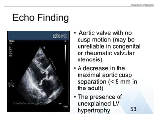 • Aortic valve with no
cusp motion (may be
unreliable in congenital
or rheumatic valvular
stenosis)
• A decrease in the
maximal aortic cusp
separation (< 8 mm in
the adult)
• The presence of
unexplained LV
hypertrophy
Echo Finding
53
 