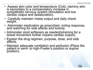 • Assess skin color and temperature (Cold, clammy skin
is secondary to a compensatory increase in
sympathetic nervous system stimulation and low
cardiac output and desaturation).
• Carefully maintain intake output and daily check
weight.
• Administer medication as prescribed, noting response,
and watching for side effects and toxicity.
• Administer stool softeners as needed(straining for a
bowel movement further impairs cardiac output).
• Explain the drug regimen, purpose, dose, and side
effects.
• Maintain adequate ventilation and perfusion (Place the
patient in semi- to high-Fowler’s position or supine
position).
56
 