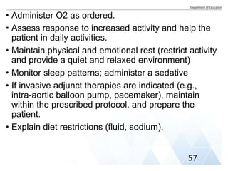 • Administer O2 as ordered.
• Assess response to increased activity and help the
patient in daily activities.
• Maintain physical and emotional rest (restrict activity
and provide a quiet and relaxed environment)
• Monitor sleep patterns; administer a sedative
• If invasive adjunct therapies are indicated (e.g.,
intra-aortic balloon pump, pacemaker), maintain
within the prescribed protocol, and prepare the
patient.
• Explain diet restrictions (fluid, sodium).
57
 