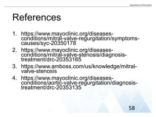 References
1. https://www.mayoclinic.org/diseases-
conditions/mitral-valve-regurgitation/symptoms-
causes/syc-20350178
2. https://www.mayoclinic.org/diseases-
conditions/mitral-valve-stenosis/diagnosis-
treatment/drc-20353165
3. https://www.amboss.com/us/knowledge/mitral-
valve-stenosis
4. https://www.mayoclinic.org/diseases-
conditions/aortic-valve-regurgitation/diagnosis-
treatment/drc-20353135
58
 