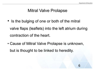 Mitral Valve Prolapse
• Is the bulging of one or both of the mitral
valve flaps (leaflets) into the left atrium during
contraction of the heart.
• Cause of Mitral Valve Prolapse is unknown,
but is thought to be linked to heredity.
6
 
