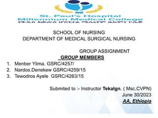 SCHOOL OF NURSING
DEPARTMENT OF MEDICAL SURGICAL NURSING
GROUP ASSIGNMENT
GROUP MEMBERS
1. Menber Yilma. GSRC/4257/
2. Nardos.Denekew GSRC/4259/15
3. Tewodros Ayele GSRC/4263/15
Submited to :- Instructor Tekalgn. ( Msc.CVPN)
June 30/2023
AA, Ethiopia
 