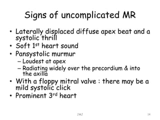 Signs of uncomplicated MR
• Laterally displaced diffuse apex beat and a
systolic thrill
• Soft 1st heart sound
• Pansystolic murmur
– Loudest at apex
– Radiating widely over the precordium & into
the axilla
• With a floppy mitral valve : there may be a
mild systolic click
• Prominent 3rd heart
JMJ 14
 