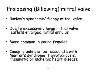Prolapsing (Billowing) mitral valve
• Barlow’s syndrome/ floppy mitral valve
• Due to excessively large mitral valve
leaflets,enlarged mitral annulus
• More common in young females
• Cause is unknown but associate with
Marfan’s syndrome, thyrotoxicosis,
rheumatic or ischemic heart disease
JMJ 21
 