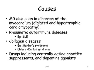Causes
• MR also seen in diseases of the
myocardium (dialated and hypertrophic
cardiomyopathy),
• Rheumatic autoimmune diseases
• Eg: SLE
• Collagen diseases
• Eg: Marfan’s syndrome
• Ehlers –Danlos syndrome
• Drugs inducing centrally acting appetite
suppressants, and dopamine agonists
JMJ 5
 