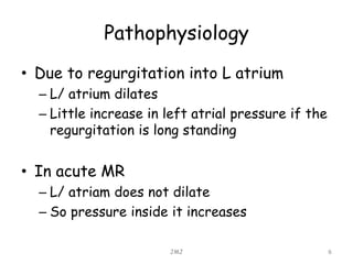 Pathophysiology
• Due to regurgitation into L atrium
– L/ atrium dilates
– Little increase in left atrial pressure if the
regurgitation is long standing
• In acute MR
– L/ atriam does not dilate
– So pressure inside it increases
JMJ 6
 