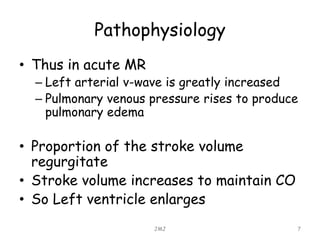 Pathophysiology
• Thus in acute MR
– Left arterial v-wave is greatly increased
– Pulmonary venous pressure rises to produce
pulmonary edema
• Proportion of the stroke volume
regurgitate
• Stroke volume increases to maintain CO
• So Left ventricle enlarges
JMJ 7
 
