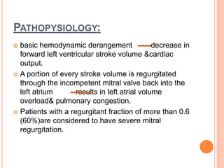 PATHOPYSIOLOGY:
 basic hemodynamic derangement decrease in
forward left ventricular stroke volume &cardiac
output.
 A portion of every stroke volume is regurgitated
through the incompetent mitral valve back into the
left atrium results in left atrial volume
overload& pulmonary congestion.
 Patients with a regurgitant fraction of more than 0.6
(60%)are considered to have severe mitral
regurgitation.
 