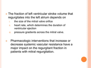  The fraction of left ventricular stroke volume that
regurgitates into the left atrium depends on
i. the size of the mitral valve orifice
ii. heart rate, which determines the duration of
ventricular ejection
iii. pressure gradients across the mitral valve.
 Pharmacologic interventions that increase or
decrease systemic vascular resistance have a
major impact on the regurgitant fraction in
patients with mitral regurgitation.
 