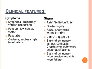 CLINICAL FEATURES:
Symptoms
 Dyspnoea- pulmonary
venous congestion
 Fatigue - low cardiac
output
 Palpitation
 Oedema, ascites - right
heart failure
Signs
 Atrial fibrillation/flutter
 Cardiomegaly
 Apical pansystolic
murmur ± thrill
 Soft S1, apical S3
 Signs of pulmonary
venous congestion-
Crepitations, pulmonary
oedema, effusions
 Signs of pulmonary
hypertension and right
heart failure
 