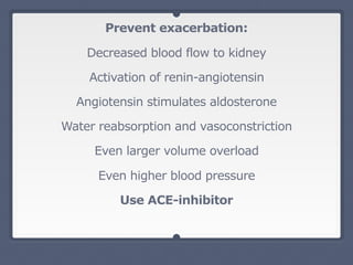 Prevent exacerbation:
Decreased blood flow to kidney
Activation of renin-angiotensin
Angiotensin stimulates aldosterone
Water reabsorption and vasoconstriction
Even larger volume overload
Even higher blood pressure
Use ACE-inhibitor
 