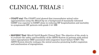  COAPT trial :The COAPT trial showed that transcatheter mitral valve
approximation using the MitraClip on a background of maximally tolerated
GDMT was superior to GDMT alone in reducing HF hospitalization and mortality
in symptomatic HF patients with grade 3-4+ MR
 MAVERIC Trial :MitrAl ValvE RepaIr Clinical Trial. The objective of the study is
to evaluate the safety and feasibility of the ARTO System in patients with mitral
valve regurgitation (MR) associated with congestive heart failure (CHF). The
ARTO System directly reshapes the mitral annulus promoting leaflet coaptation
and amelioration of regurgitation.
 