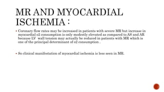  Coronary flow rates may be increased in patients with severe MR but increase in
myocardial o2 consumption is only modestly elevated as compared to AS and AR
because LV wall tension may actually be reduced in patients with MR which is
one of the principal determinant of o2 consumption .
 So clinical manifestation of myocardial ischemia is less seen in MR.
 