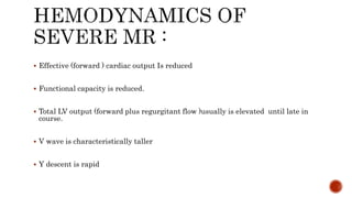 Effective (forward ) cardiac output Is reduced
 Functional capacity is reduced.
 Total LV output (forward plus regurgitant flow )usually is elevated until late in
course.
 V wave is characteristically taller
 Y descent is rapid
 