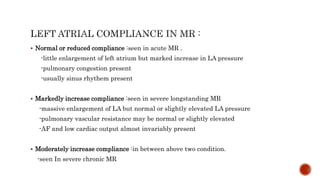  Normal or reduced compliance :seen in acute MR .
-little enlargement of left atrium but marked increase in LA pressure
-pulmonary congestion present
-usually sinus rhythem present
 Markedly increase compliance :seen in severe longstanding MR
-massive enlargement of LA but normal or slightly elevated LA pressure
-pulmonary vascular resistance may be normal or slightly elevated
-AF and low cardiac output almost invariably present
 Moderately increase compliance :in between above two condition.
-seen In severe chronic MR
 