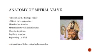  Resembles the Bishops “mitre”
 Mitral valve apparatus :-
Mitral valve Annulus.
Mitral leaflets with commissures.
Chordae tendinae.
Papillary muscles.
Supporting LV Wall.
 Altogether called as mitral valve complex.
 