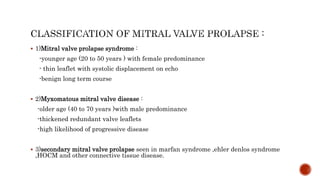  1)Mitral valve prolapse syndrome :
-younger age (20 to 50 years ) with female predominance
- thin leaflet with systolic displacement on echo
-benign long term course
 2)Myxomatous mitral valve disease :
-older age (40 to 70 years )with male predominance
-thickened redundant valve leaflets
-high likelihood of progressive disease
 3)secondary mitral valve prolapse seen in marfan syndrome ,ehler denlos syndrome
,HOCM and other connective tissue disease.
 