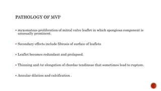  myxomatous proliferation of mitral valve leaflet in which spongiosa component is
unusually prominent.
 Secondary effects include fibrosis of surface of leaflets
 Leaflet becomes redundant and prolapsed.
 Thinning and /or elongation of chordae tendineae that sometimes lead to rupture.
 Annular dilation and calcification .
 