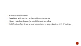  More common in woman
 Associated with coronary and carotid atherosclerosis
 Higher risk of cardiovascular morbidity and mortality
 Calcification of aortic valve cusp is associated in approximately 50 % 0f patients .
 