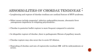  Lenghtening and rupture of chordae tendinea are cardinal feature of MVP syndrome.
 Other causes include congenital ,infective endocarditis,trauma ,rheumatic fever
,osteogenesis imprefecta or relapsing polychindritis .
 Chordae to posterior leaflet rupture is more frequent compared to anterior.
 In idiopathic rupture of chordae ,there is pathognomic fibrosis of papillary muscle.
 Chordae rupture may also occur due to acute LV dilation.
 Depending of chordae and rate of rupturr,the resultant MR will be mild,moderate or
severe.
 