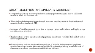  Temporary papillary muscle dysfunction during episode of angina due to transient
ischemia leads to transient MR
 When ischemia is severe and prolonged, it causes papillary muscle dysfunction and
scarring leading to chronic MR .
 Ischemia of papillary muscle occur due to coronary atherosclerosis as well as in severe
anemia ,shock, arteritis.
 Rupture of one or two apical heads of papillary muscle can result in flail leaflet with a
lesser degree of MR.
 Other disorder include congenital malposition of muscle ,absence of one papillary
muscle (parachute mitral valve syndrome ),infiltration of papillary muscle in case of
abcesses ,granuloma ,neoplasm,amyloidosis,sarcoidosis.
 