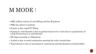  AML reflects nature of vent filling and has M pattern
 PML has mirror w pattern
 E point is due rapid LV filling
 F point In mid diastole is due to partial closure of av valve due to equalisation of
LA & LV pressures in mid diastole
 EF slope normally is >60mm/sec.
 A point is due to atrial contraction opening the valve second time
 Final closure is due to isovolumic lv contraction and deceleration of atrial inflow
 