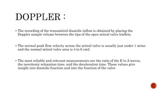  The recording of the transmitral diastolic inflow is obtained by placing the
Doppler sample volume between the tips of the open mitral valve leaflets.
 The normal peak flow velocity across the mitral valve is usually just under 1 m/sec
and the normal mitral valve area is 4 to 6 cm2.
 The most reliable and relevant measurements are the ratio of the E to A waves,
the isovolemic relaxation time, and the deceleration time. These values give
insight into diastolic function and into the function of the valve
 