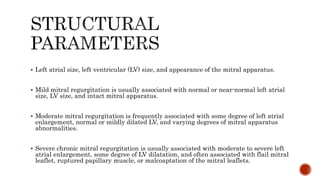  Left atrial size, left ventricular (LV) size, and appearance of the mitral apparatus.
 Mild mitral regurgitation is usually associated with normal or near-normal left atrial
size, LV size, and intact mitral apparatus.
 Moderate mitral regurgitation is frequently associated with some degree of left atrial
enlargement, normal or mildly dilated LV, and varying degrees of mitral apparatus
abnormalities.
 Severe chronic mitral regurgitation is usually associated with moderate to severe left
atrial enlargement, some degree of LV dilatation, and often associated with flail mitral
leaflet, ruptured papillary muscle, or malcoaptation of the mitral leaflets.
 