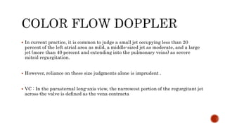  In current practice, it is common to judge a small jet occupying less than 20
percent of the left atrial area as mild, a middle-sized jet as moderate, and a large
jet (more than 40 percent and extending into the pulmonary veins) as severe
mitral regurgitation.
 However, reliance on these size judgments alone is imprudent .
 VC : In the parasternal long-axis view, the narrowest portion of the regurgitant jet
across the valve is defined as the vena contracta
 