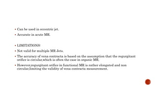 Can be used in eccentric jet.
 Accurate in acute MR.
 LIMITATIONS:
 Not valid for multiple MR Jets.
 The accuracy of vena contracta is based on the assumption that the regurgitant
orifice is circular,which is often the case in organic MR.
 However,regurgitant orifice in functional MR is rather elongated and non
circular,limiting the validity of vena contracta measurement.
 