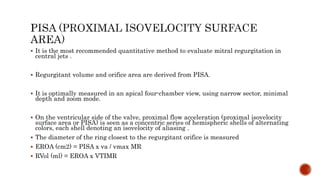  It is the most recommended quantitative method to evaluate mitral regurgitation in
central jets .
 Regurgitant volume and orifice area are derived from PISA.
 It is optimally measured in an apical four-chamber view, using narrow sector, minimal
depth and zoom mode.
 On the ventricular side of the valve, proximal flow acceleration (proximal isovelocity
surface area or PISA) is seen as a concentric series of hemispheric shells of alternating
colors, each shell denoting an isovelocity of aliasing .
 The diameter of the ring closest to the regurgitant orifice is measured
 EROA (cm2) = PISA x va / vmax MR
 RVol (ml) = EROA x VTIMR
 