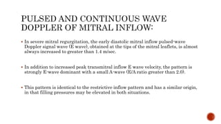  In severe mitral regurgitation, the early diastolic mitral inflow pulsed-wave
Doppler signal wave (E wave), obtained at the tips of the mitral leaflets, is almost
always increased to greater than 1.4 m/sec.
 In addition to increased peak transmitral inflow E wave velocity, the pattern is
strongly E-wave dominant with a small A-wave (E/A ratio greater than 2.0).
 This pattern is identical to the restrictive inflow pattern and has a similar origin,
in that filling pressures may be elevated in both situations.
 