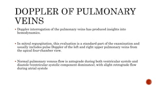  Doppler interrogation of the pulmonary veins has produced insights into
hemodynamics.
 In mitral regurgitation, this evaluation is a standard part of the examination and
usually includes pulse Doppler of the left and right upper pulmonary veins from
the apical four-chamber view.
 Normal pulmonary venous flow is antegrade during both ventricular systole and
diastole (ventricular systolic component dominates), with slight retrograde flow
during atrial systole
 